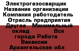 Электрогазосварщик › Название организации ­ Компания-работодатель › Отрасль предприятия ­ Другое › Минимальный оклад ­ 15 000 - Все города Работа » Вакансии   . Архангельская обл.,Северодвинск г.